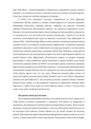 свой «KM офис» - специализированное подразделение, управляющее циклом знаний в
компании, что в процессе позволило сэкономить несколько учтенных миллионов фунтов.
Существует множество подобных примеров в литературе.
У NASA есть тринадцать отдельных департаментов по всей территории
Соединенных Штатов, каждый из которых специализируется на отдельных функциях.
Лаборатория Реактивного движения работает, например, над ракетами. Компания
«Джонсон Космические Исследования» работает над процессом управляемого полета.
Каждая из этих организаций регулярно создает инновации по методам работы и продуктам,
но, несмотря на то, что они очень хотят делиться знаниям друг с другом, это не всегда
случалось удовлетворительным путем до прошлого десятилетия, пока Директором по
знанию (CKO – Chief Knowledge Officer) не были приняты специальные практики обмена
знаниями. Одна из этих практик, которая оказалась эффективной, это обучение инженеров
способности рассказать о своих изобретениях путем рассказа историй, а не использовать
схематичные типичные презентации, сделанные в Power Point. Возможно, самый простой
способ передачи ноу-хау путем рассказа историй, он не всегда гарантированно работает, но
способ является очень эффективным. Полугодичные встречи, на которых инженеры
рассказывают о своих разработках другим инженерам из других центров, стали весьма
успешными в передачи знаний для NASA и для некоторых других космических программ.
Другой способ, которым ноу-хау могут быть переданы – это организовать временный обмен
сотрудниками, которые обладают ноу-хау и убедиться, что у них есть время и инструкции,
чтобы обучить других тому, что они знают. Множество японских фирм делают это
достаточно хорошо, включая Fujitsu и Mitsui. Хитрость здесь в том, чтобы не перегружать
учащихся или преподавателей, а дать им краткие указания о важности обмена знаниями.
Подводя итоги, скажем, что при разработке стратегии по управлению знаниями важно
определить, с каким типом знания вы хотите работать сейчас и потом, и что вы хотите
делать с ним, каких конкретных целей достичь.
Построение вашей аргументации.
Когда вышеописанная работа закончена, вы должны потратить силы и время на то,
чтобы убедить остальных сотрудников в значимости этой работы на конкретных и
признанных, при проведении пилотных проектов корпоративных историях. Такие истории,
аналитика, статистика являются полезными в этом деле. Используйте абсолютно все, что
вы чувствуете будет работать лучшим образом для тех людей, которых вы пытаетесь
убедить. Принципиально важно в продвижении корпоративного проекта совместить то, что
делаете, с общей стратегией и целями организации. Одна крупная энергетическая фирма,
 