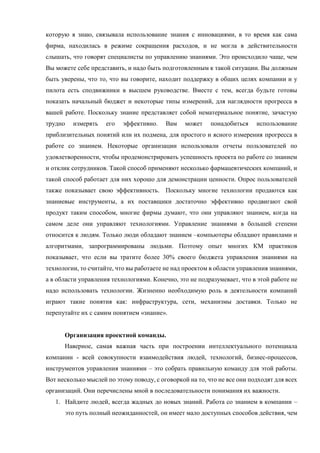 которую я знаю, связывала использование знания с инновациями, в то время как сама
фирма, находилась в режиме сокращения расходов, и не могла в действительности
слышать, что говорят специалисты по управлению знаниями. Это происходило чаще, чем
Вы можете себе представить, и надо быть подготовленным к такой ситуации. Вы должным
быть уверены, что то, что вы говорите, находит поддержку в общих целях компании и у
пилота есть сподвижники в высшем руководстве. Вместе с тем, всегда будьте готовы
показать начальный бюджет и некоторые типы измерений, для наглядности прогресса в
вашей работе. Поскольку знание представляет собой нематериальное понятие, зачастую
трудно измерять его эффективно. Вам может понадобиться использование
приблизительных понятий или их подмена, для простого и ясного измерения прогресса в
работе со знанием. Некоторые организации использовали отчеты пользователей по
удовлетворенности, чтобы продемонстрировать успешность проекта по работе со знанием
и отклик сотрудников. Такой способ применяют несколько фармацевтических компаний, и
такой способ работает для них хорошо для демонстрации ценности. Опрос пользователей
также показывает свою эффективность. Поскольку многие технологии продаются как
знаниевые инструменты, а их поставщики достаточно эффективно продвигают свой
продукт таким способом, многие фирмы думают, что они управляют знанием, когда на
самом деле они управляют технологиями. Управление знаниями в большей степени
относится к людям. Только люди обладают знанием –компьютеры обладают правилами и
алгоритмами, запрограммированы людьми. Поэтому опыт многих КМ практиков
показывает, что если вы тратите более 30% своего бюджета управления знаниями на
технологии, то считайте, что вы работаете не над проектом в области управления знаниями,
а в области управления технологиями. Конечно, это не подразумевает, что в этой работе не
надо использовать технологии. Жизненно необходимую роль в деятельности компаний
играют такие понятия как: инфраструктура, сети, механизмы доставки. Только не
перепутайте их с самим понятием «знание».
Организация проектной команды.
Наверное, самая важная часть при построении интеллектуального потенциала
компании - всей совокупности взаимодействия людей, технологий, бизнес-процессов,
инструментов управления знаниями – это собрать правильную команду для этой работы.
Вот несколько мыслей по этому поводу, с оговоркой на то, что не все они подходят для всех
организаций. Они перечислены мной в последовательности понимания их важности.
1. Найдите людей, всегда жадных до новых знаний. Работа со знанием в компании –
это путь полный неожиданностей, он имеет мало доступных способов действия, чем
 