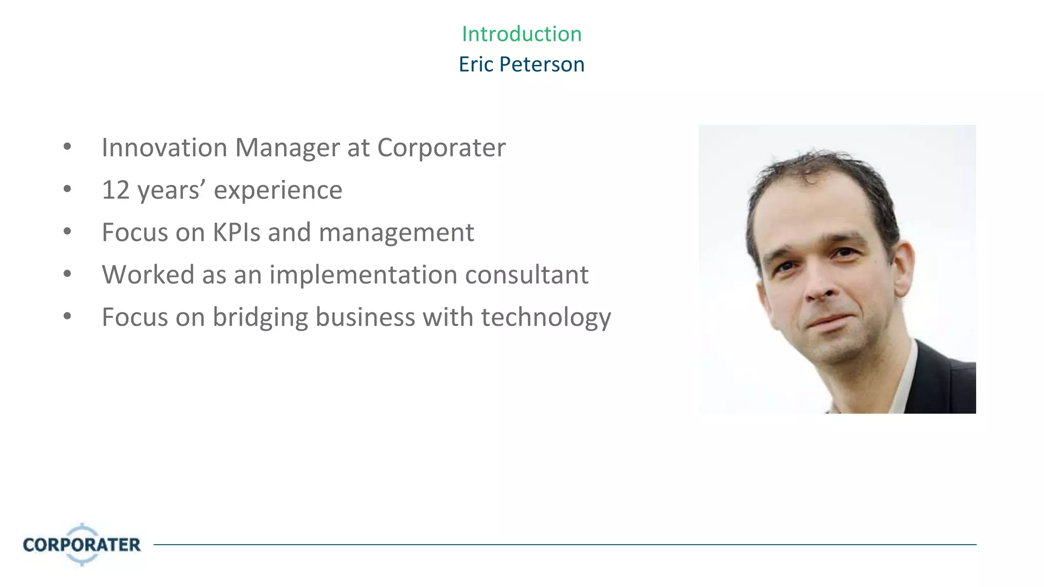 Introduction
Eric Peterson
• Innovation Manager at Corporater
• 12 years’ experience
• Focus on KPIs and management
• Worked as an implementation consultant
• Focus on bridging business with technology
 