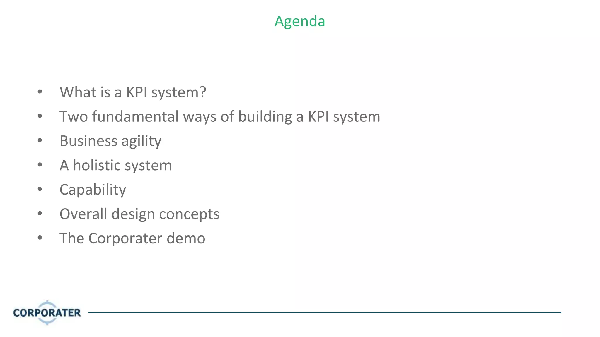 Agenda
• What is a KPI system?
• Two fundamental ways of building a KPI system
• Business agility
• A holistic system
• Capability
• Overall design concepts
• The Corporater demo
 