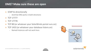 © 2013 SOLARWINDS WORLDWIDE, LLC. ALL RIGHTS RESERVED.
DMZ? Make sure these are open
» ICMP bi-directionally
– And that DNS works in both directions
» TCP 17777
» TCP 17778
» TCP 80 (or whatever your SolarWinds portal runs on)
» TCP 1433 (or whatever your database listens on)
– Named instances will not work here.
 