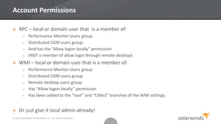 © 2013 SOLARWINDS WORLDWIDE, LLC. ALL RIGHTS RESERVED.
Account Permissions
» RPC – local or domain user that is a member of:
– Performance Monitor Users group
– Distributed COM users group
– And has the “Allow logon locally” permission
– (NOT a member of allow login through remote desktop)
» WMI – local or domain user that is a member of:
– Performance Monitor Users group
– Distributed COM users group
– Remote desktop users group
– Has “Allow logon locally” permission
– Has been added to the “root” and “CIMv2” branches of the WMI settings.
» Or just give it local admin already!
 