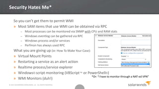 © 2013 SOLARWINDS WORLDWIDE, LLC. ALL RIGHTS RESERVED.
Security Hates Me*
So you can’t get them to permit WMI
» Most SAM items that use WMI can be obtained via RPC
– Most processes can be monitored via SNMP with CPU and RAM stats
– Windows eventlog can be gathered via RPC
– Windows process and/or services
– Perfmon has always used RPC
What you are giving up (ie: How To Make Your Case):
» Virtual Mount Points
» Restarting a service as an alert action
» Realtime process/service explorer
» Windows® script monitoring (VBScript™ or PowerShell®)
» WMI Monitors (duh!)
*Or: “I have to monitor through a NAT-ed VPN”
 