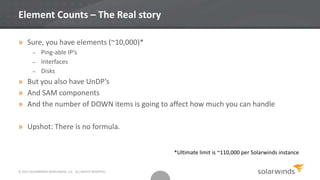 © 2013 SOLARWINDS WORLDWIDE, LLC. ALL RIGHTS RESERVED.
Element Counts – The Real story
» Sure, you have elements (~10,000)*
– Ping-able IP’s
– Interfaces
– Disks
» But you also have UnDP’s
» And SAM components
» And the number of DOWN items is going to affect how much you can handle
» Upshot: There is no formula.
*Ultimate limit is ~110,000 per Solarwinds instance
 