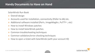 © 2013 SOLARWINDS WORLDWIDE, LLC. ALL RIGHTS RESERVED.
Handy Documents to Have on Hand
SolarWinds Run Book
» Overall design
» Accounts used for installation, connectivity (Poller to db) etc.
» Additional software installed (Perl®, ImageMagik®, PuTTY™, etc)
» How to install Windows patches
» How to install SolarWinds patches
» Common troubleshooting techniques
» Common validation/error-checking techniques
» How to open a ticket with SolarWinds (with your account ID)
 