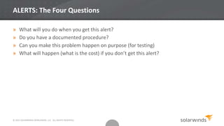 ALERTS: The Four Questions
» What will you do when you get this alert?
» Do you have a documented procedure?
» Can you make this problem happen on purpose (for testing)
» What will happen (what is the cost) if you don’t get this alert?
© 2013 SOLARWINDS WORLDWIDE, LLC. ALL RIGHTS RESERVED.
 