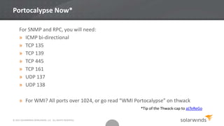 © 2013 SOLARWINDS WORLDWIDE, LLC. ALL RIGHTS RESERVED.
Portocalypse Now*
For SNMP and RPC, you will need:
» ICMP bi-directional
» TCP 135
» TCP 139
» TCP 445
» TCP 161
» UDP 137
» UDP 138
» For WMI? All ports over 1024, or go read “WMI Portocalypse” on thwack
*Tip of the Thwack-cap to aLTeReGo
 