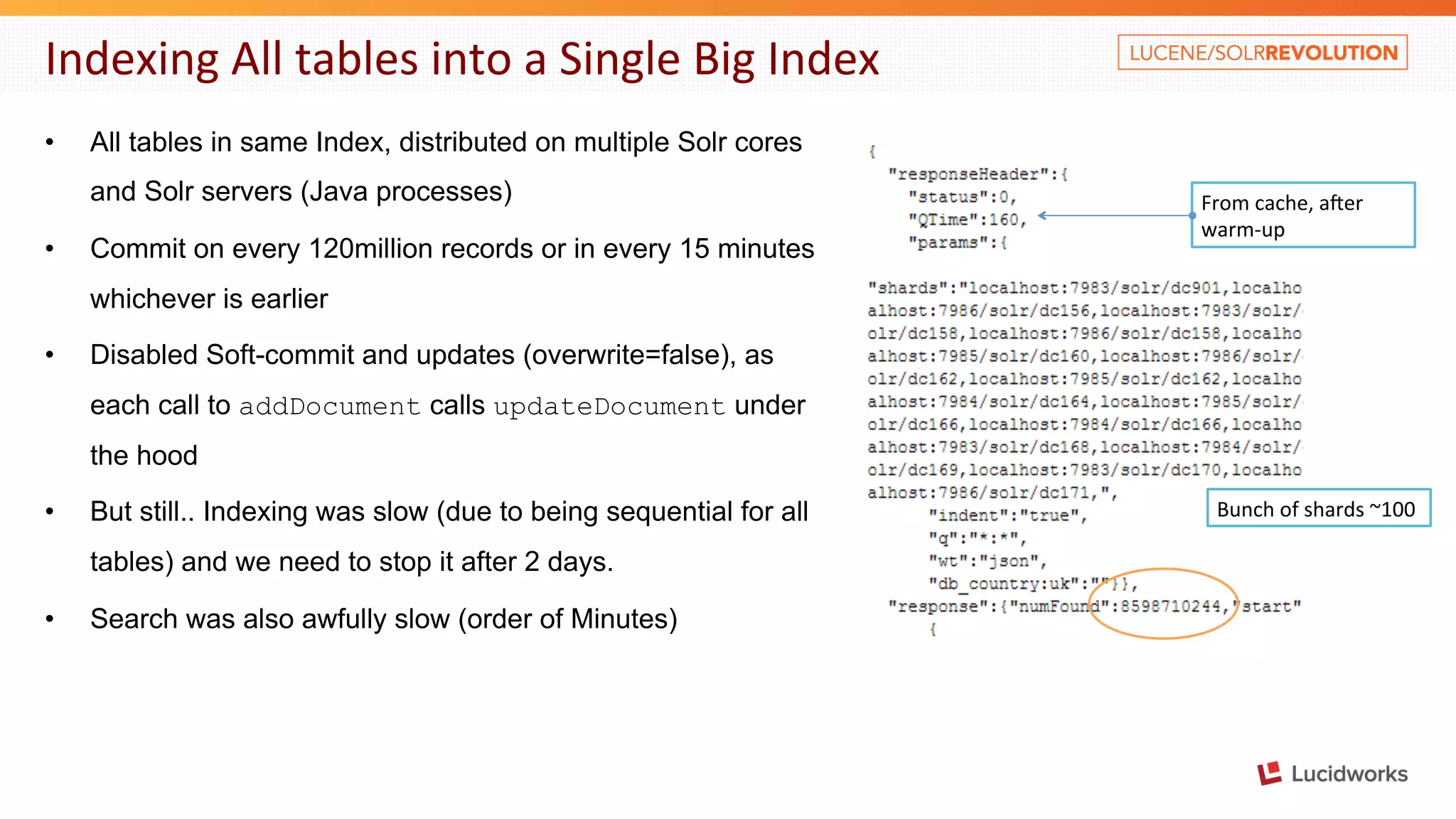 Indexing All tables into a Single Big Index • All tables in same Index, distributed on multiple Solr cores and Solr servers (Java processes) • Commit on every 120million records or in every 15 minutes whichever is earlier • Disabled Soft-commit and updates (overwrite=false), as each call to addDocument calls updateDocument under the hood • But still.. Indexing was slow (due to being sequential for all tables) and we need to stop it after 2 days. • Search was also awfully slow (order of Minutes) From cache, aber warm-­‐up Bunch of shards ~100 