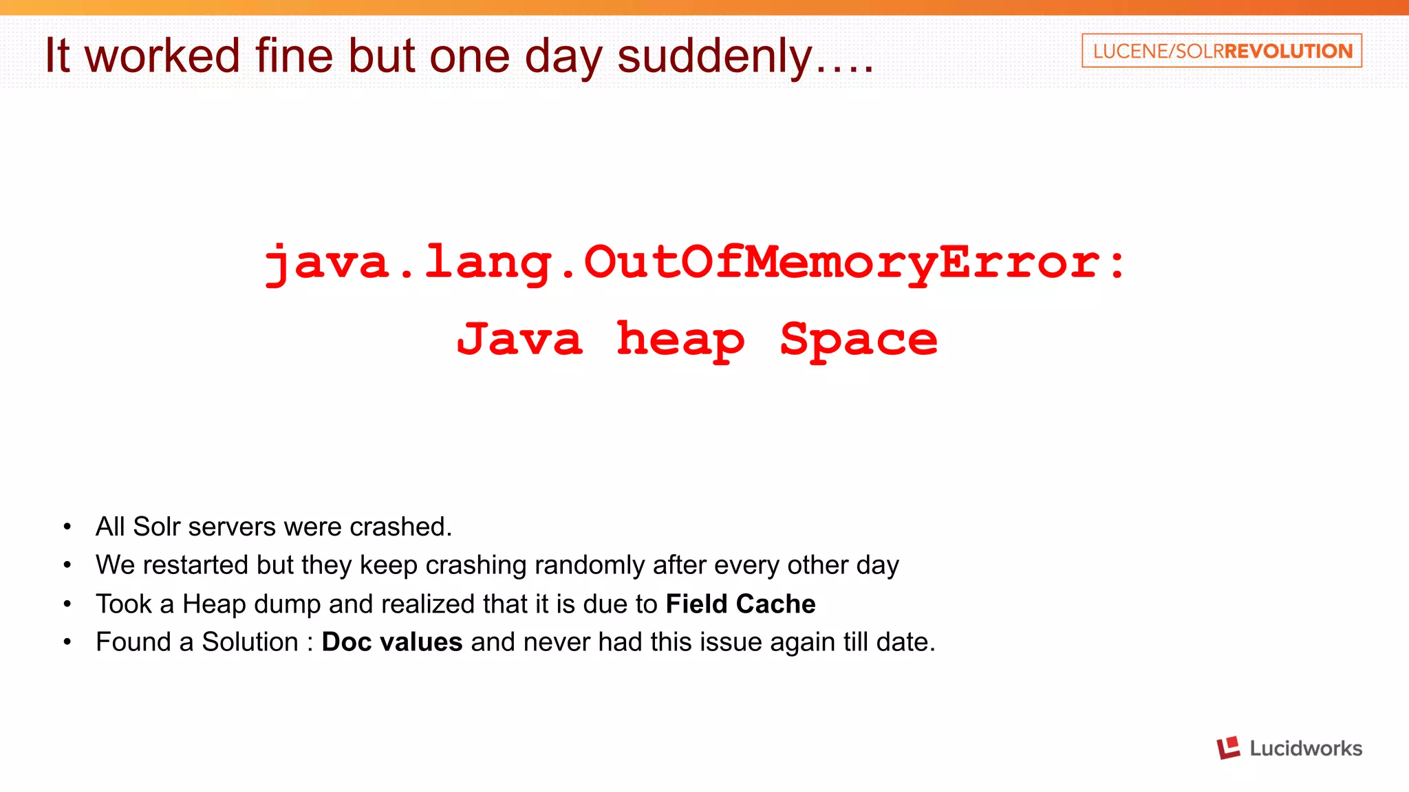 It worked fine but one day suddenly…. java.lang.OutOfMemoryError: Java heap Space • All Solr servers were crashed. • We restarted but they keep crashing randomly after every other day • Took a Heap dump and realized that it is due to Field Cache • Found a Solution : Doc values and never had this issue again till date. 