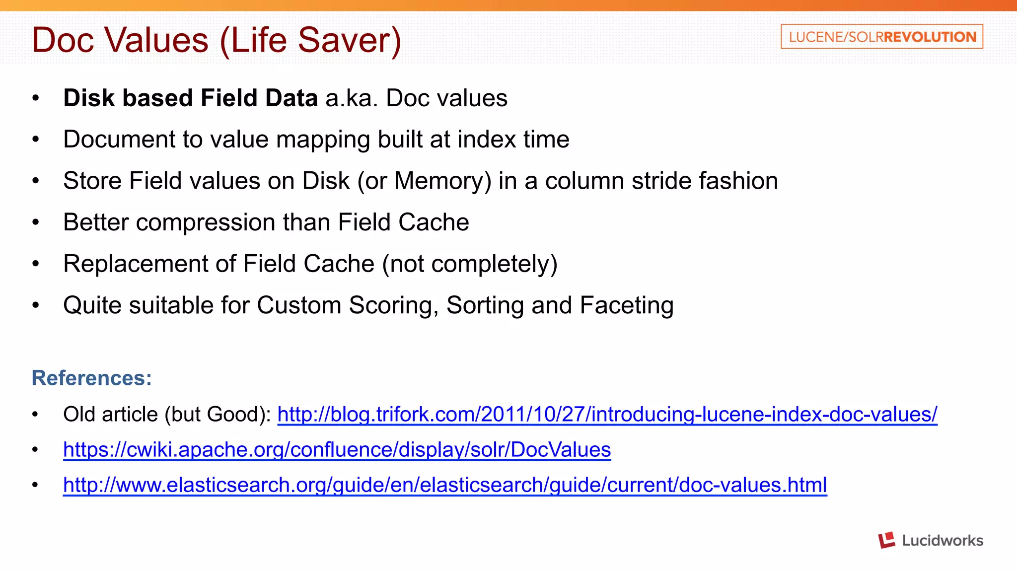 Doc Values (Life Saver) • Disk based Field Data a.ka. Doc values • Document to value mapping built at index time • Store Field values on Disk (or Memory) in a column stride fashion • Better compression than Field Cache • Replacement of Field Cache (not completely) • Quite suitable for Custom Scoring, Sorting and Faceting References: • Old article (but Good): http://blog.trifork.com/2011/10/27/introducing-lucene-index-doc-values/ • https://cwiki.apache.org/confluence/display/solr/DocValues • http://www.elasticsearch.org/guide/en/elasticsearch/guide/current/doc-values.html 