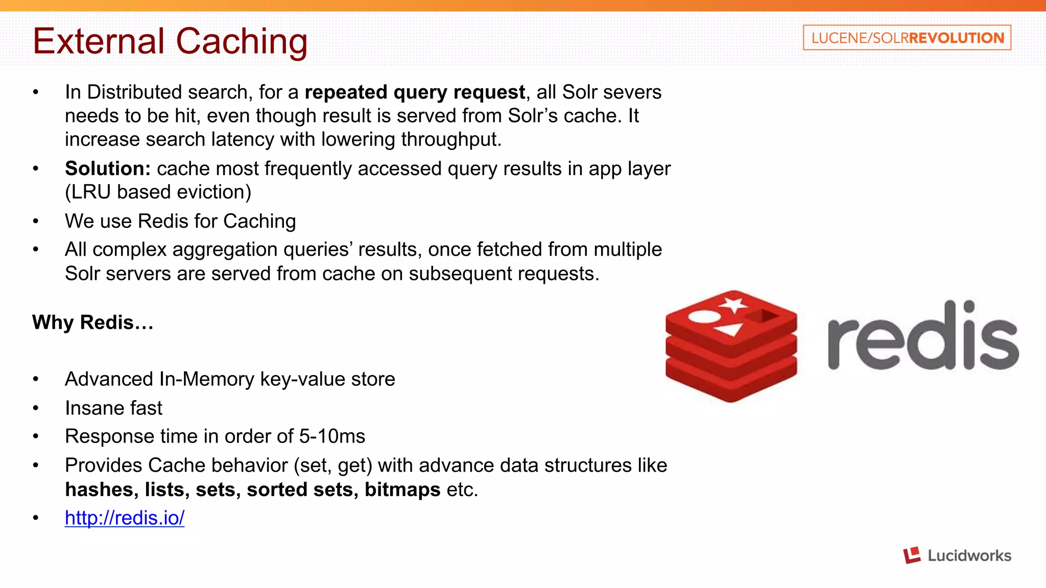 External Caching • In Distributed search, for a repeated query request, all Solr severs needs to be hit, even though result is served from Solr’s cache. It increase search latency with lowering throughput. • Solution: cache most frequently accessed query results in app layer (LRU based eviction) • We use Redis for Caching • All complex aggregation queries’ results, once fetched from multiple Solr servers are served from cache on subsequent requests. Why Redis… • Advanced In-Memory key-value store • Insane fast • Response time in order of 5-10ms • Provides Cache behavior (set, get) with advance data structures like hashes, lists, sets, sorted sets, bitmaps etc. • http://redis.io/ 