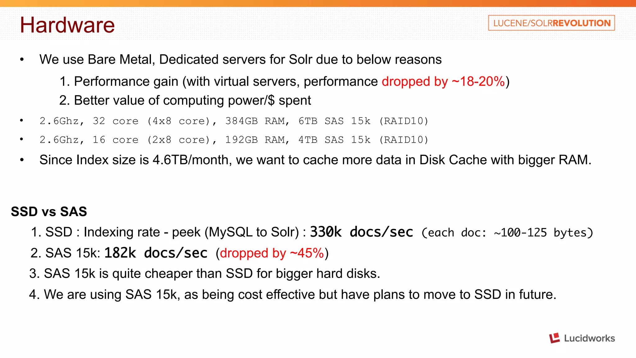 Hardware • We use Bare Metal, Dedicated servers for Solr due to below reasons 1. Performance gain (with virtual servers, performance dropped by ~18-20%) 2. Better value of computing power/$ spent • 2.6Ghz, 32 core (4x8 core), 384GB RAM, 6TB SAS 15k (RAID10) • 2.6Ghz, 16 core (2x8 core), 192GB RAM, 4TB SAS 15k (RAID10) • Since Index size is 4.6TB/month, we want to cache more data in Disk Cache with bigger RAM. SSD vs SAS 1. SSD : Indexing rate - peek (MySQL to Solr) : 330k docs/sec (each doc: ~100-125 bytes) 2. SAS 15k: 182k docs/sec (dropped by ~45%) 3. SAS 15k is quite cheaper than SSD for bigger hard disks. 4. We are using SAS 15k, as being cost effective but have plans to move to SSD in future. 