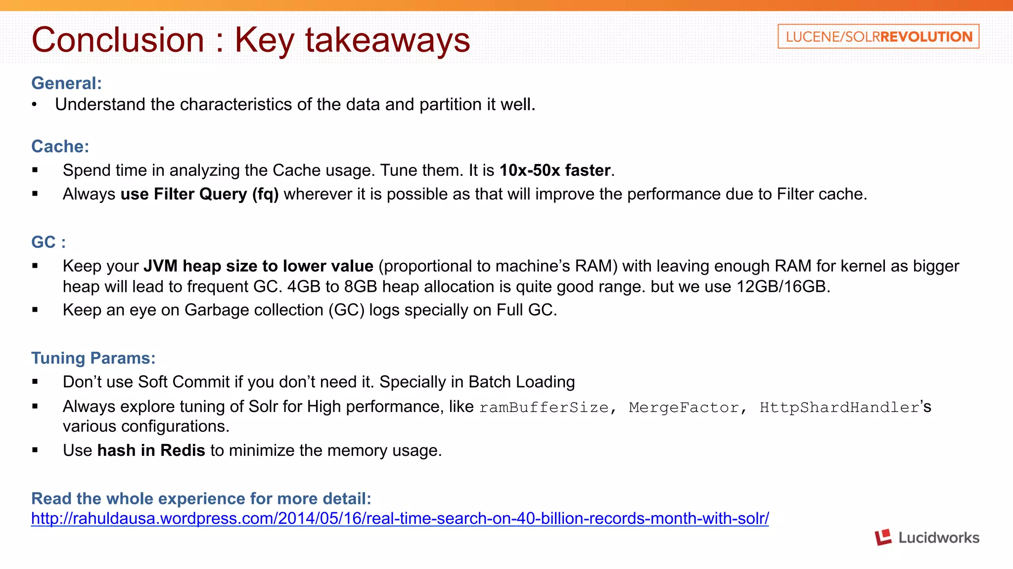 Conclusion : Key takeaways General: • Understand the characteristics of the data and partition it well. Cache: § Spend time in analyzing the Cache usage. Tune them. It is 10x-50x faster. § Always use Filter Query (fq) wherever it is possible as that will improve the performance due to Filter cache. GC : § Keep your JVM heap size to lower value (proportional to machine’s RAM) with leaving enough RAM for kernel as bigger heap will lead to frequent GC. 4GB to 8GB heap allocation is quite good range. but we use 12GB/16GB. § Keep an eye on Garbage collection (GC) logs specially on Full GC. Tuning Params: § Don’t use Soft Commit if you don’t need it. Specially in Batch Loading § Always explore tuning of Solr for High performance, like ramBufferSize, MergeFactor, HttpShardHandler’s various configurations. § Use hash in Redis to minimize the memory usage. Read the whole experience for more detail: http://rahuldausa.wordpress.com/2014/05/16/real-time-search-on-40-billion-records-month-with-solr/ 