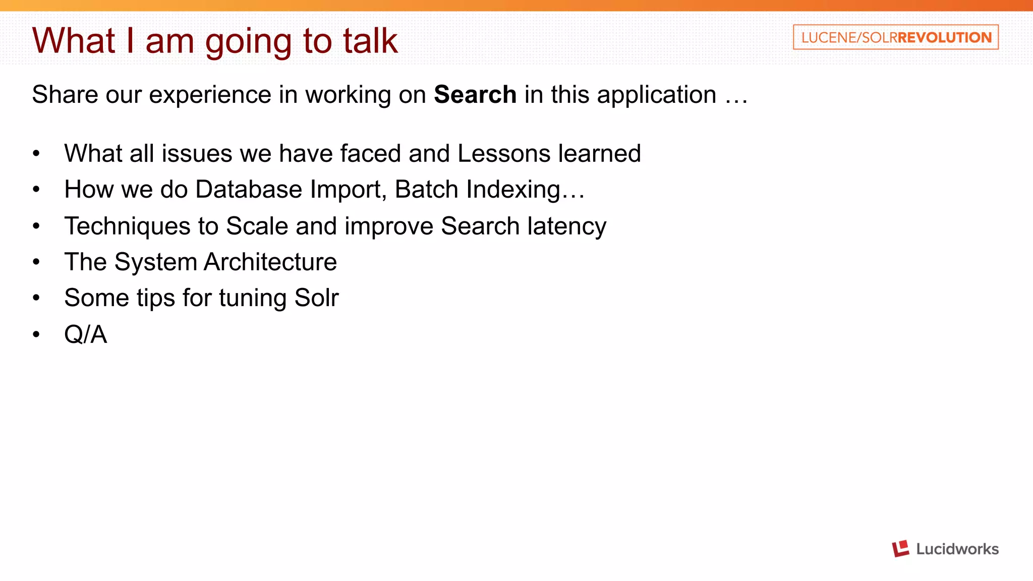 What I am going to talk Share our experience in working on Search in this application … • What all issues we have faced and Lessons learned • How we do Database Import, Batch Indexing… • Techniques to Scale and improve Search latency • The System Architecture • Some tips for tuning Solr • Q/A 