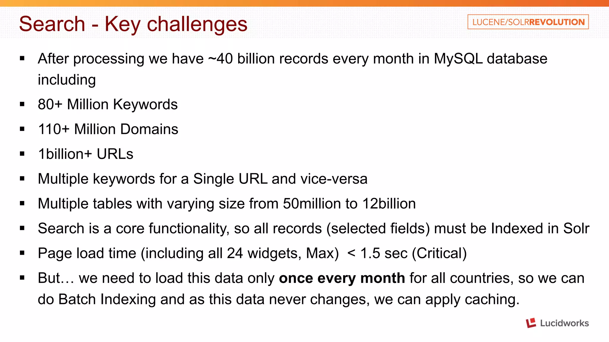 Search - Key challenges § After processing we have ~40 billion records every month in MySQL database including § 80+ Million Keywords § 110+ Million Domains § 1billion+ URLs § Multiple keywords for a Single URL and vice-versa § Multiple tables with varying size from 50million to 12billion § Search is a core functionality, so all records (selected fields) must be Indexed in Solr § Page load time (including all 24 widgets, Max) < 1.5 sec (Critical) § But… we need to load this data only once every month for all countries, so we can do Batch Indexing and as this data never changes, we can apply caching. 