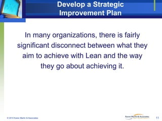 Develop a Strategic
Improvement Plan

In many organizations, there is fairly
significant disconnect between what they
aim to achieve with Lean and the way
they go about achieving it.

© 2010 Karen Martin & Associates

11

 