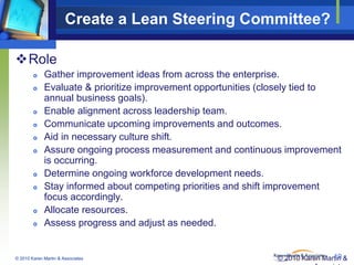 Create a Lean Steering Committee?
Role














Gather improvement ideas from across the enterprise.
Evaluate & prioritize improvement opportunities (closely tied to
annual business goals).
Enable alignment across leadership team.
Communicate upcoming improvements and outcomes.
Aid in necessary culture shift.
Assure ongoing process measurement and continuous improvement
is occurring.
Determine ongoing workforce development needs.
Stay informed about competing priorities and shift improvement
focus accordingly.
Allocate resources.
Assess progress and adjust as needed.

© 2010 Karen Martin & Associates

19
© 2010 Karen Martin &

 