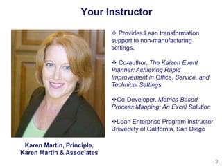 Your Instructor
 Provides Lean transformation
support to non-manufacturing
settings.
 Co-author, The Kaizen Event
Planner: Achieving Rapid
Improvement in Office, Service, and
Technical Settings
Co-Developer, Metrics-Based
Process Mapping: An Excel Solution
Lean Enterprise Program Instructor
University of California, San Diego
Karen Martin, Principle,
Karen Martin & Associates
2

 