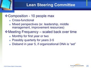 Lean Steering Committee
Composition - 10 people max



Cross-functional
Mixed perspectives (sr. leadership, middle
management, improvement resources)

Meeting Frequency – scaled back over time




Monthly for first year or two
Possibly quarterly for years 2-5
Disband in year 5, if organizational DNA is “set”

© 2010 Karen Martin & Associates

20

 