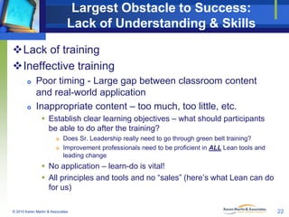 Largest Obstacle to Success:
Lack of Understanding & Skills
Lack of training
Ineffective training




Poor timing - Large gap between classroom content
and real-world application
Inappropriate content – too much, too little, etc.
 Establish clear learning objectives – what should participants
be able to do after the training?



Does Sr. Leadership really need to go through green belt training?
Improvement professionals need to be proficient in ALL Lean tools and
leading change

 No application – learn-do is vital!
 All principles and tools and no “sales” (here’s what Lean can do
for us)
© 2010 Karen Martin & Associates

22

 