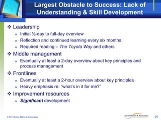 Largest Obstacle to Success: Lack of
Understanding & Skill Development
 Leadership




Initial ½-day to full-day overview
Reflection and continued learning every six months
Required reading – The Toyota Way and others

 Middle management


Eventually at least a 2-day overview about key principles and
process management

 Frontlines



Eventually at least a 2-hour overview about key principles
Heavy emphasis re: “what’s in it for me?”

 Improvement resources


Significant development

© 2010 Karen Martin & Associates

25

 