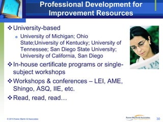 Professional Development for
Improvement Resources
University-based


University of Michigan; Ohio
State;University of Kentucky; University of
Tennessee; San Diego State University;
University of California, San Diego

In-house certificate programs or singlesubject workshops
Workshops & conferences – LEI, AME,
Shingo, ASQ, IIE, etc.
Read, read, read…

© 2010 Karen Martin & Associates

30

 