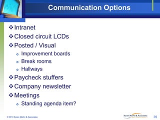 Communication Options
Intranet
Closed circuit LCDs
Posted / Visual




Improvement boards
Break rooms
Hallways

Paycheck stuffers
Company newsletter
Meetings


Standing agenda item?

© 2010 Karen Martin & Associates

39

 