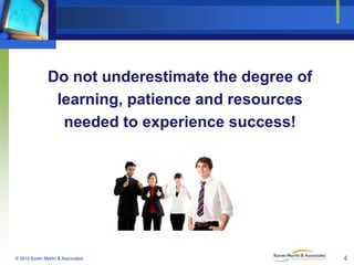 Do not underestimate the degree of
learning, patience and resources
needed to experience success!

© 2010 Karen Martin & Associates

4

 