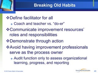 Breaking Old Habits
Define facilitator for all


Coach and teacher vs. “do-er”

Communicate improvement resources’
roles and responsibilities
Demonstrate through action
Avoid having improvement professionals
serve as the process owner


Audit function only to assess organizational
learning, progress, and reporting

© 2010 Karen Martin & Associates

48

 