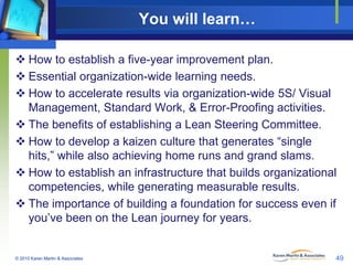 You will learn…
 How to establish a five-year improvement plan.
 Essential organization-wide learning needs.
 How to accelerate results via organization-wide 5S/ Visual
Management, Standard Work, & Error-Proofing activities.
 The benefits of establishing a Lean Steering Committee.
 How to develop a kaizen culture that generates “single
hits,” while also achieving home runs and grand slams.
 How to establish an infrastructure that builds organizational
competencies, while generating measurable results.
 The importance of building a foundation for success even if
you’ve been on the Lean journey for years.

© 2010 Karen Martin & Associates

49

 