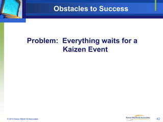 Obstacles to Success

Problem: Everything waits for a
Kaizen Event

© 2010 Karen Martin & Associates

42

 