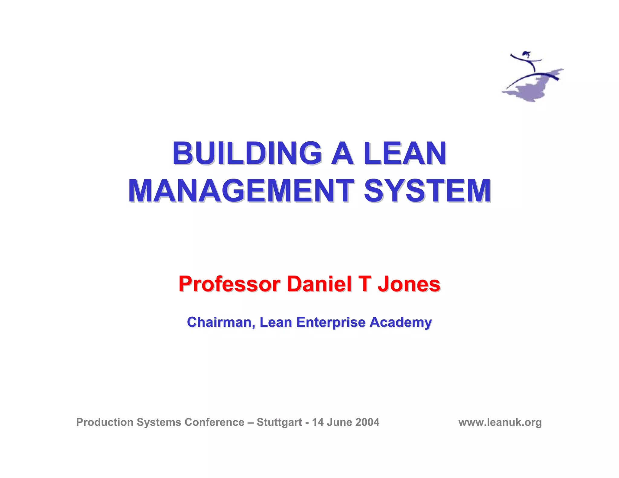 Production Systems Conference – Stuttgart - 14 June 2004 www.leanuk.org
BUILDING A LEANBUILDING A LEAN
MANAGEMENT SYSTEMMANAGEMENT SYSTEM
Professor Daniel T JonesProfessor Daniel T Jones
Chairman, Lean Enterprise AcademyChairman, Lean Enterprise Academy
 