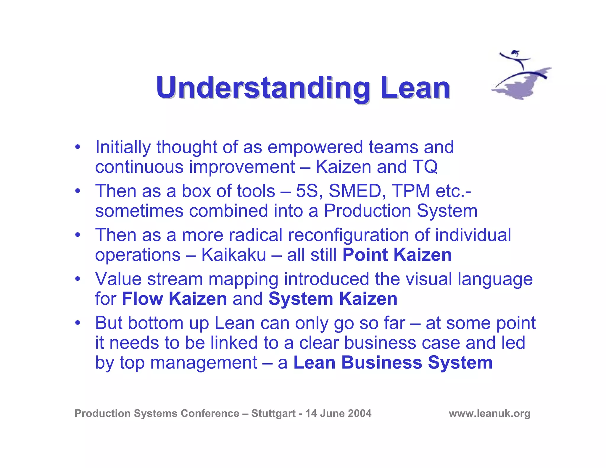 Production Systems Conference – Stuttgart - 14 June 2004 www.leanuk.org
Understanding LeanUnderstanding Lean
• Initially thought of as empowered teams and
continuous improvement – Kaizen and TQ
• Then as a box of tools – 5S, SMED, TPM etc.-
sometimes combined into a Production System
• Then as a more radical reconfiguration of individual
operations – Kaikaku – all still Point Kaizen
• Value stream mapping introduced the visual language
for Flow Kaizen and System Kaizen
• But bottom up Lean can only go so far – at some point
it needs to be linked to a clear business case and led
by top management – a Lean Business System
 