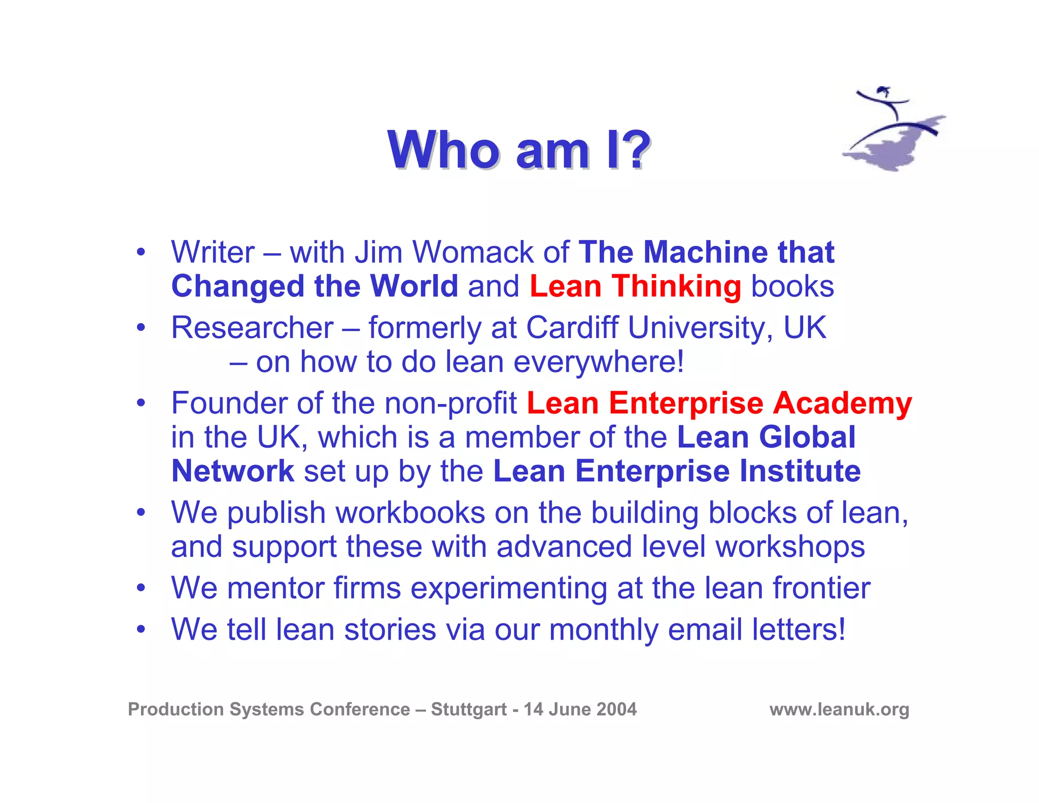 Production Systems Conference – Stuttgart - 14 June 2004 www.leanuk.org
Who am I?Who am I?
• Writer – with Jim Womack of The Machine that
Changed the World and Lean Thinking books
• Researcher – formerly at Cardiff University, UK
– on how to do lean everywhere!
• Founder of the non-profit Lean Enterprise Academy
in the UK, which is a member of the Lean Global
Network set up by the Lean Enterprise Institute
• We publish workbooks on the building blocks of lean,
and support these with advanced level workshops
• We mentor firms experimenting at the lean frontier
• We tell lean stories via our monthly email letters!
 