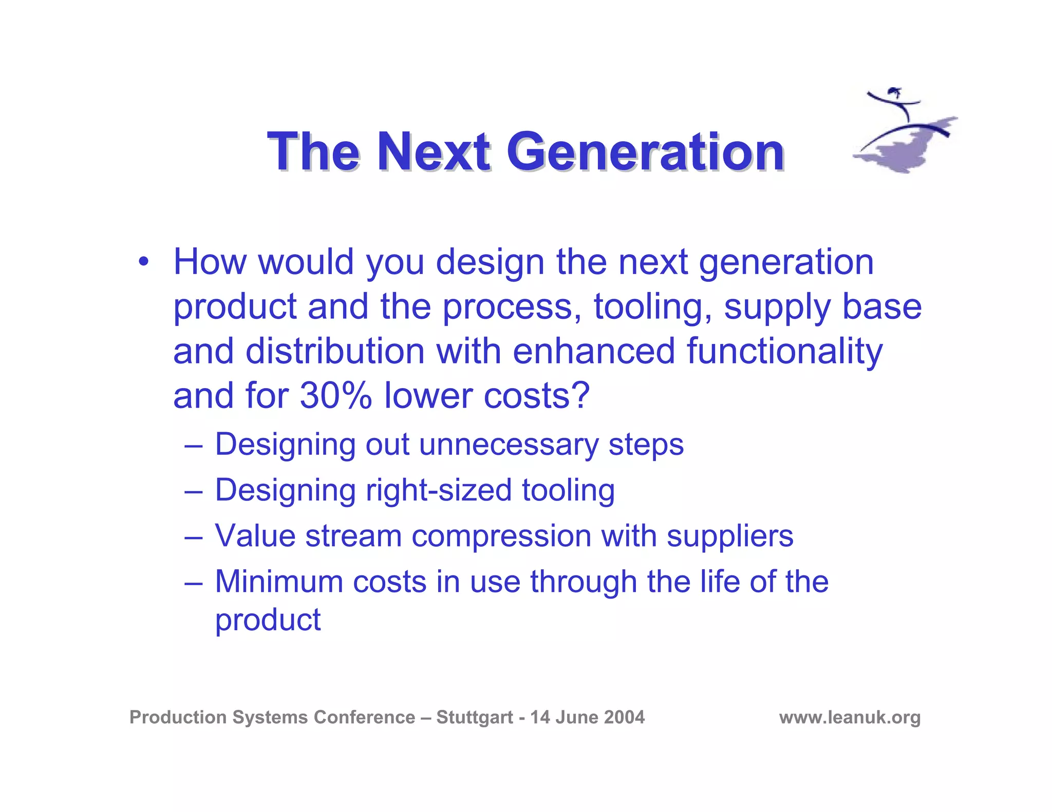Production Systems Conference – Stuttgart - 14 June 2004 www.leanuk.org
The Next GenerationThe Next Generation
• How would you design the next generation
product and the process, tooling, supply base
and distribution with enhanced functionality
and for 30% lower costs?
– Designing out unnecessary steps
– Designing right-sized tooling
– Value stream compression with suppliers
– Minimum costs in use through the life of the
product
 