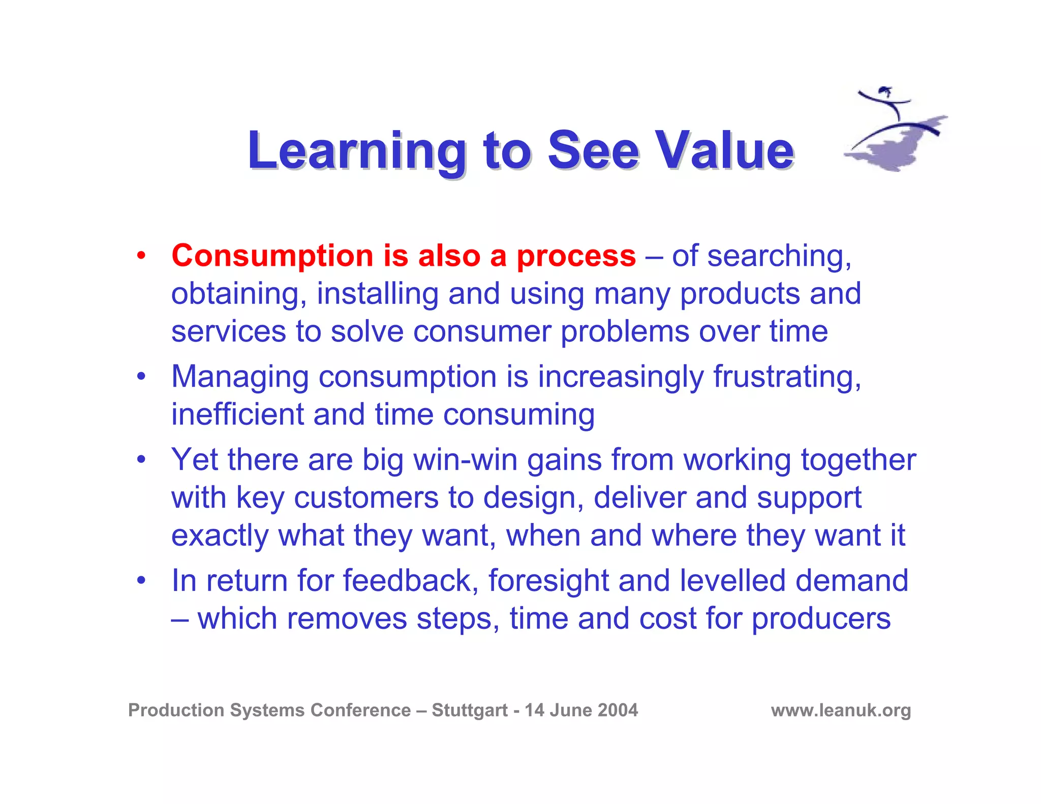 Production Systems Conference – Stuttgart - 14 June 2004 www.leanuk.org
Learning to See ValueLearning to See Value
• Consumption is also a process – of searching,
obtaining, installing and using many products and
services to solve consumer problems over time
• Managing consumption is increasingly frustrating,
inefficient and time consuming
• Yet there are big win-win gains from working together
with key customers to design, deliver and support
exactly what they want, when and where they want it
• In return for feedback, foresight and levelled demand
– which removes steps, time and cost for producers
 
