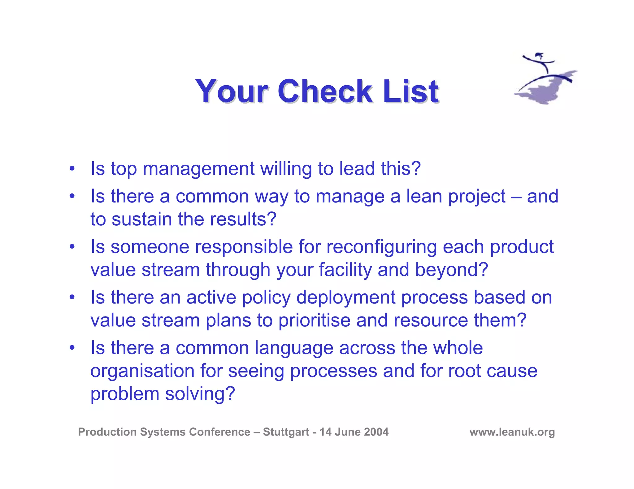 Production Systems Conference – Stuttgart - 14 June 2004 www.leanuk.org
Your Check ListYour Check List
• Is top management willing to lead this?
• Is there a common way to manage a lean project – and
to sustain the results?
• Is someone responsible for reconfiguring each product
value stream through your facility and beyond?
• Is there an active policy deployment process based on
value stream plans to prioritise and resource them?
• Is there a common language across the whole
organisation for seeing processes and for root cause
problem solving?
 