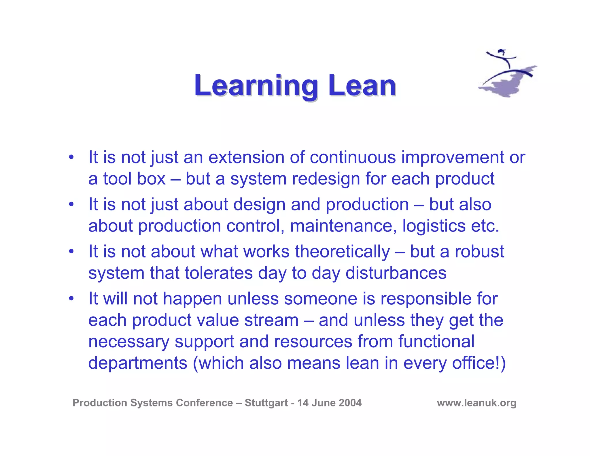 Production Systems Conference – Stuttgart - 14 June 2004 www.leanuk.org
Learning LeanLearning Lean
• It is not just an extension of continuous improvement or
a tool box – but a system redesign for each product
• It is not just about design and production – but also
about production control, maintenance, logistics etc.
• It is not about what works theoretically – but a robust
system that tolerates day to day disturbances
• It will not happen unless someone is responsible for
each product value stream – and unless they get the
necessary support and resources from functional
departments (which also means lean in every office!)
 