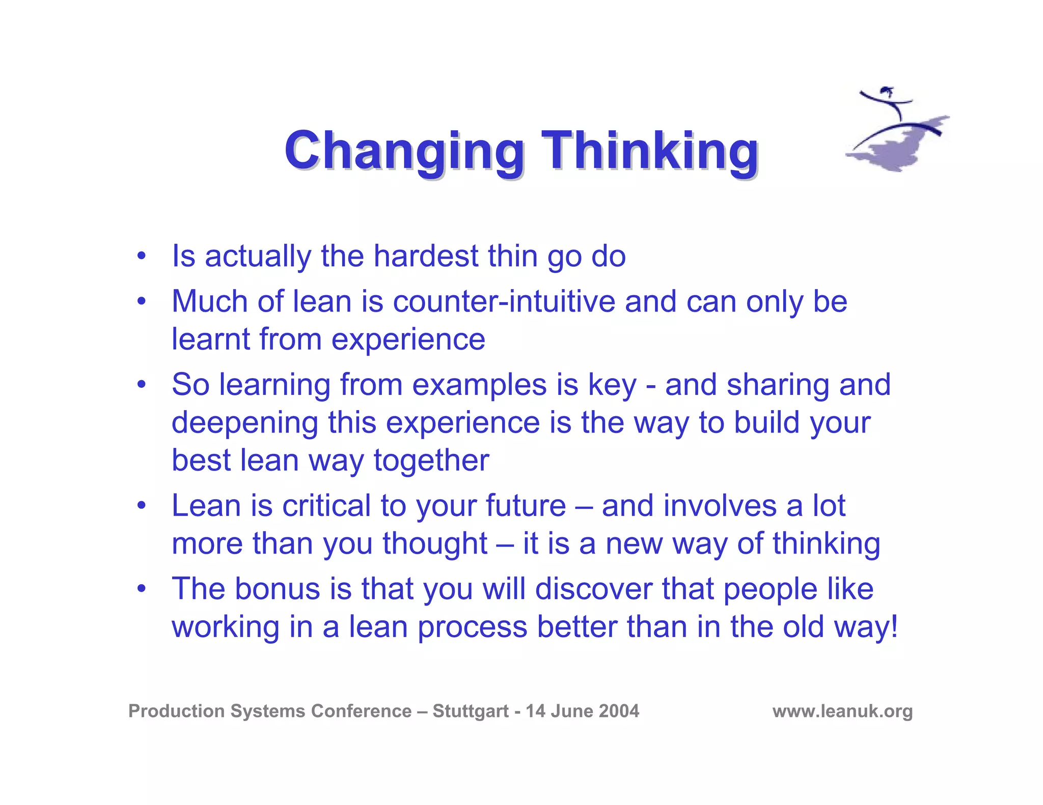 Production Systems Conference – Stuttgart - 14 June 2004 www.leanuk.org
Changing ThinkingChanging Thinking
• Is actually the hardest thin go do
• Much of lean is counter-intuitive and can only be
learnt from experience
• So learning from examples is key - and sharing and
deepening this experience is the way to build your
best lean way together
• Lean is critical to your future – and involves a lot
more than you thought – it is a new way of thinking
• The bonus is that you will discover that people like
working in a lean process better than in the old way!
 