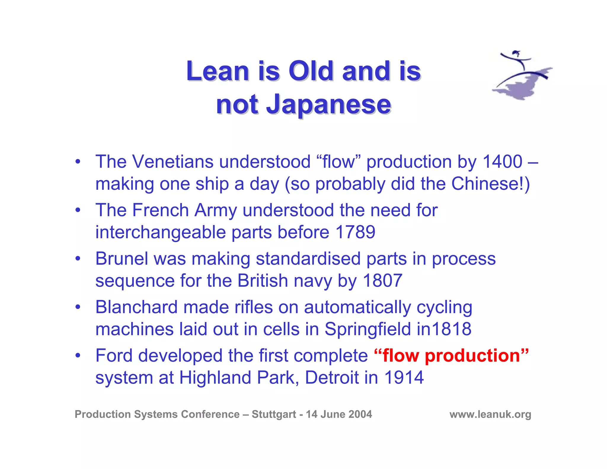 Production Systems Conference – Stuttgart - 14 June 2004 www.leanuk.org
Lean is Old and isLean is Old and is
not Japanesenot Japanese
• The Venetians understood “flow” production by 1400 –
making one ship a day (so probably did the Chinese!)
• The French Army understood the need for
interchangeable parts before 1789
• Brunel was making standardised parts in process
sequence for the British navy by 1807
• Blanchard made rifles on automatically cycling
machines laid out in cells in Springfield in1818
• Ford developed the first complete “flow production”
system at Highland Park, Detroit in 1914
 