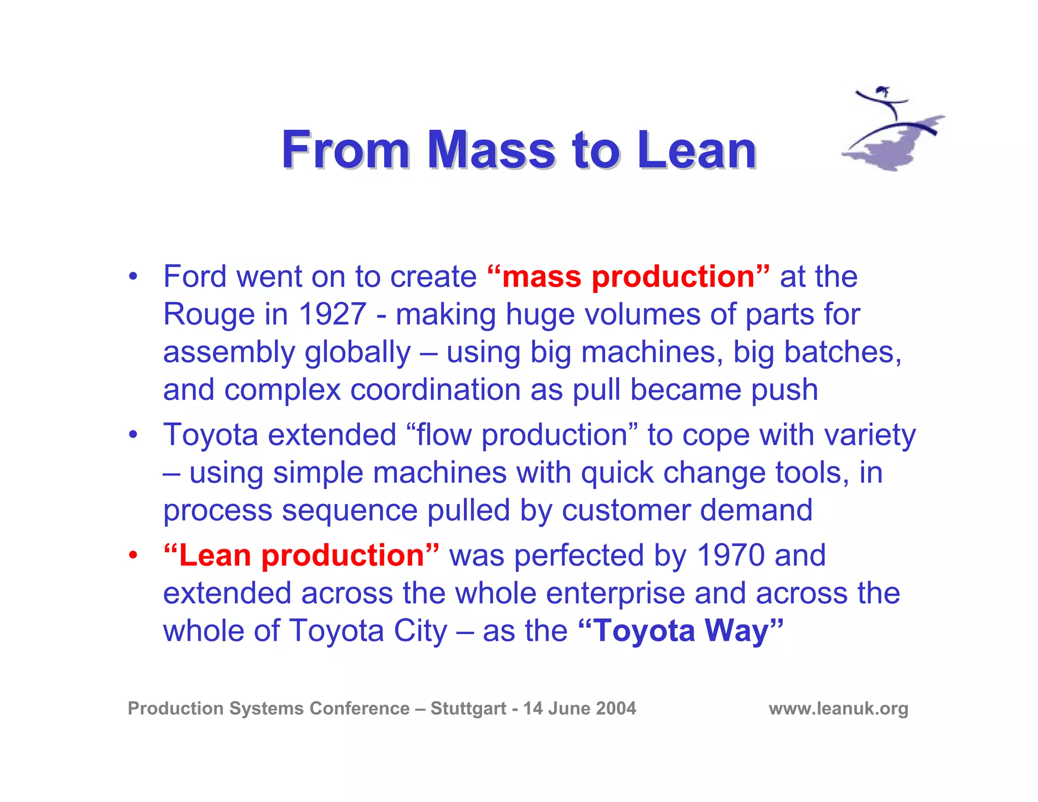 Production Systems Conference – Stuttgart - 14 June 2004 www.leanuk.org
From Mass to LeanFrom Mass to Lean
• Ford went on to create “mass production” at the
Rouge in 1927 - making huge volumes of parts for
assembly globally – using big machines, big batches,
and complex coordination as pull became push
• Toyota extended “flow production” to cope with variety
– using simple machines with quick change tools, in
process sequence pulled by customer demand
• “Lean production” was perfected by 1970 and
extended across the whole enterprise and across the
whole of Toyota City – as the “Toyota Way”
 