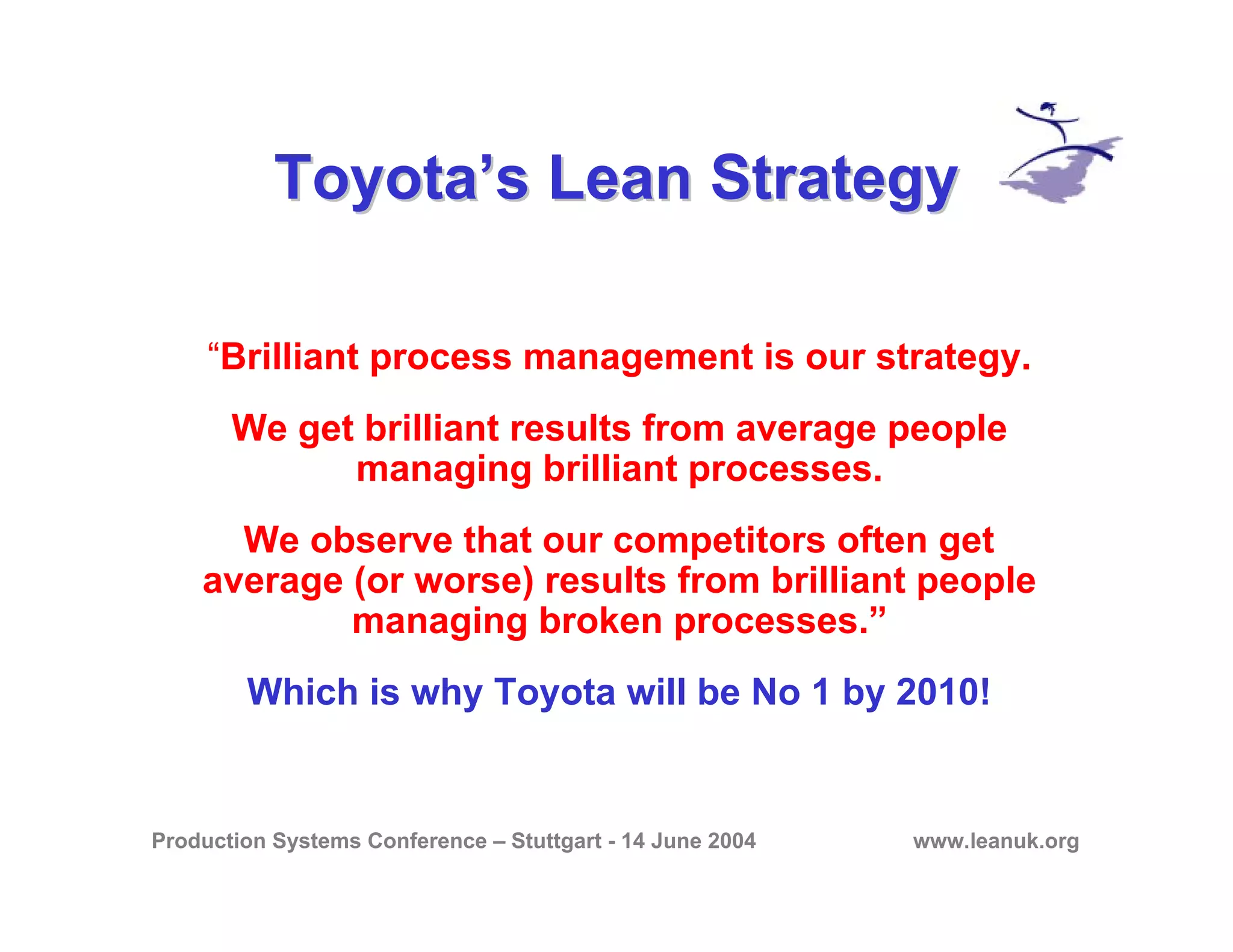 Production Systems Conference – Stuttgart - 14 June 2004 www.leanuk.org
Toyota’s Lean StrategyToyota’s Lean Strategy
“Brilliant process management is our strategy.
We get brilliant results from average people
managing brilliant processes.
We observe that our competitors often get
average (or worse) results from brilliant people
managing broken processes.”
Which is why Toyota will be No 1 by 2010!
 