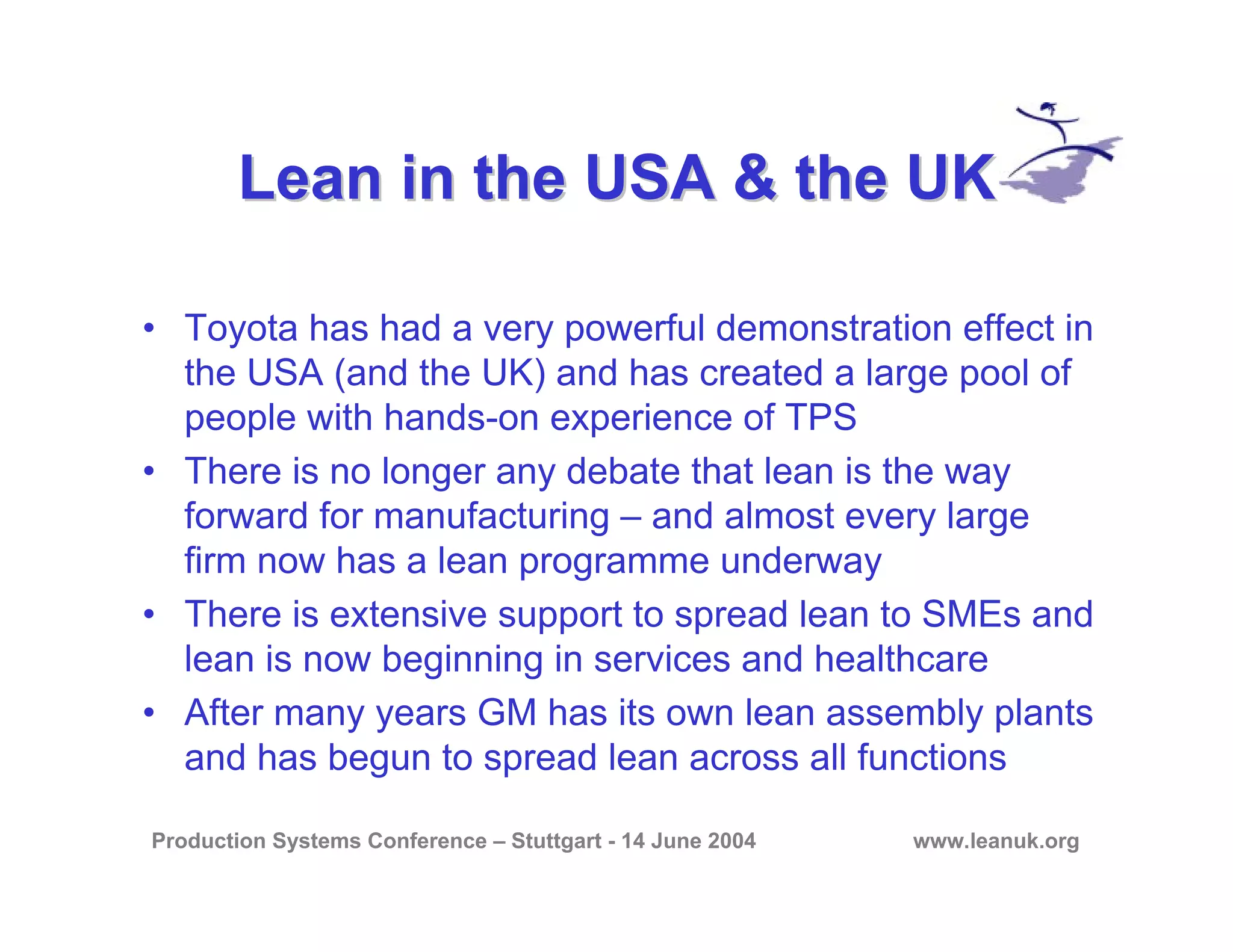 Production Systems Conference – Stuttgart - 14 June 2004 www.leanuk.org
Lean in the USA & the UKLean in the USA & the UK
• Toyota has had a very powerful demonstration effect in
the USA (and the UK) and has created a large pool of
people with hands-on experience of TPS
• There is no longer any debate that lean is the way
forward for manufacturing – and almost every large
firm now has a lean programme underway
• There is extensive support to spread lean to SMEs and
lean is now beginning in services and healthcare
• After many years GM has its own lean assembly plants
and has begun to spread lean across all functions
 