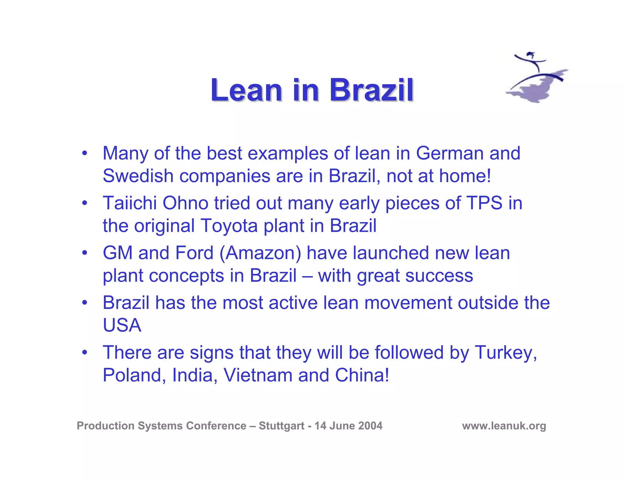 Production Systems Conference – Stuttgart - 14 June 2004 www.leanuk.org
Lean in BrazilLean in Brazil
• Many of the best examples of lean in German and
Swedish companies are in Brazil, not at home!
• Taiichi Ohno tried out many early pieces of TPS in
the original Toyota plant in Brazil
• GM and Ford (Amazon) have launched new lean
plant concepts in Brazil – with great success
• Brazil has the most active lean movement outside the
USA
• There are signs that they will be followed by Turkey,
Poland, India, Vietnam and China!
 
