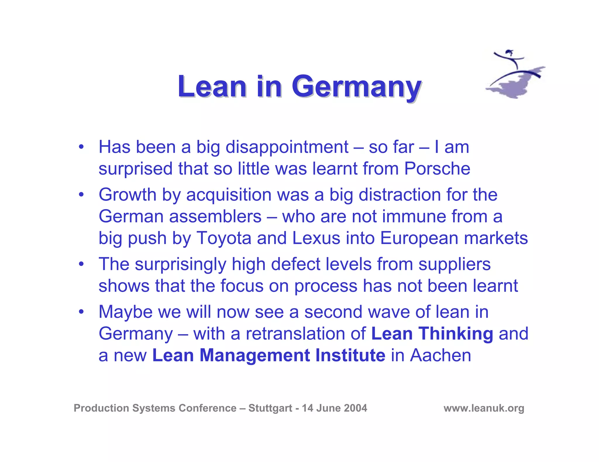 Production Systems Conference – Stuttgart - 14 June 2004 www.leanuk.org
Lean in GermanyLean in Germany
• Has been a big disappointment – so far – I am
surprised that so little was learnt from Porsche
• Growth by acquisition was a big distraction for the
German assemblers – who are not immune from a
big push by Toyota and Lexus into European markets
• The surprisingly high defect levels from suppliers
shows that the focus on process has not been learnt
• Maybe we will now see a second wave of lean in
Germany – with a retranslation of Lean Thinking and
a new Lean Management Institute in Aachen
 