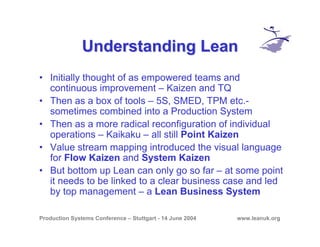 Production Systems Conference – Stuttgart - 14 June 2004 www.leanuk.org
Understanding LeanUnderstanding Lean
• Initially thought of as empowered teams and
continuous improvement – Kaizen and TQ
• Then as a box of tools – 5S, SMED, TPM etc.-
sometimes combined into a Production System
• Then as a more radical reconfiguration of individual
operations – Kaikaku – all still Point Kaizen
• Value stream mapping introduced the visual language
for Flow Kaizen and System Kaizen
• But bottom up Lean can only go so far – at some point
it needs to be linked to a clear business case and led
by top management – a Lean Business System
 