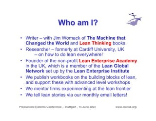Production Systems Conference – Stuttgart - 14 June 2004 www.leanuk.org
Who am I?Who am I?
• Writer – with Jim Womack of The Machine that
Changed the World and Lean Thinking books
• Researcher – formerly at Cardiff University, UK
– on how to do lean everywhere!
• Founder of the non-profit Lean Enterprise Academy
in the UK, which is a member of the Lean Global
Network set up by the Lean Enterprise Institute
• We publish workbooks on the building blocks of lean,
and support these with advanced level workshops
• We mentor firms experimenting at the lean frontier
• We tell lean stories via our monthly email letters!
 