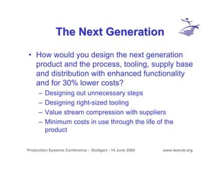 Production Systems Conference – Stuttgart - 14 June 2004 www.leanuk.org
The Next GenerationThe Next Generation
• How would you design the next generation
product and the process, tooling, supply base
and distribution with enhanced functionality
and for 30% lower costs?
– Designing out unnecessary steps
– Designing right-sized tooling
– Value stream compression with suppliers
– Minimum costs in use through the life of the
product
 