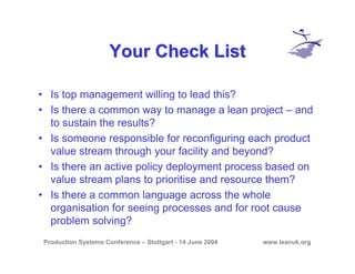 Production Systems Conference – Stuttgart - 14 June 2004 www.leanuk.org
Your Check ListYour Check List
• Is top management willing to lead this?
• Is there a common way to manage a lean project – and
to sustain the results?
• Is someone responsible for reconfiguring each product
value stream through your facility and beyond?
• Is there an active policy deployment process based on
value stream plans to prioritise and resource them?
• Is there a common language across the whole
organisation for seeing processes and for root cause
problem solving?
 