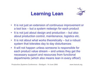 Production Systems Conference – Stuttgart - 14 June 2004 www.leanuk.org
Learning LeanLearning Lean
• It is not just an extension of continuous improvement or
a tool box – but a system redesign for each product
• It is not just about design and production – but also
about production control, maintenance, logistics etc.
• It is not about what works theoretically – but a robust
system that tolerates day to day disturbances
• It will not happen unless someone is responsible for
each product value stream – and unless they get the
necessary support and resources from functional
departments (which also means lean in every office!)
 